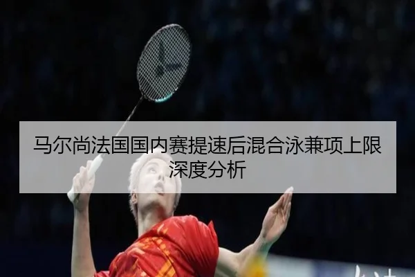 马尔尚法国国内赛提速后混合泳兼项上限深度分析